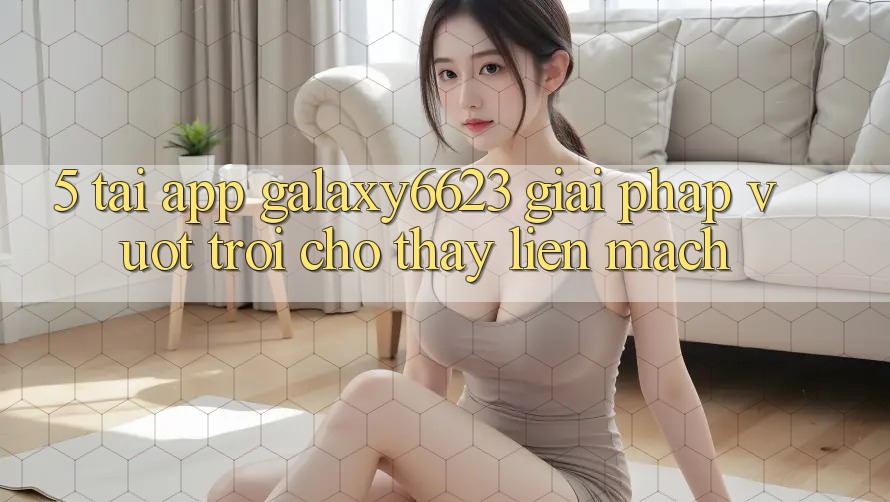 5. Tải App Galaxy6623 - Giải Pháp Vượt Trội Cho Thấy Liền mạch 5. Tải App Galaxy6623 - Giải Pháp Vượt Trội Cho Thấy Liền mạch