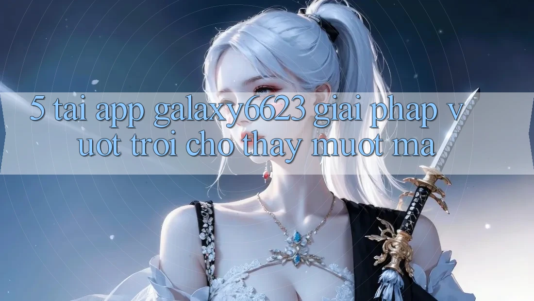5. Tải App Galaxy6623 - Giải Pháp Vượt Trội Cho Thấy Mượt Mà 5. Tải App Galaxy6623 - Giải Pháp Vượt Trội Cho Thấy Mượt Mà