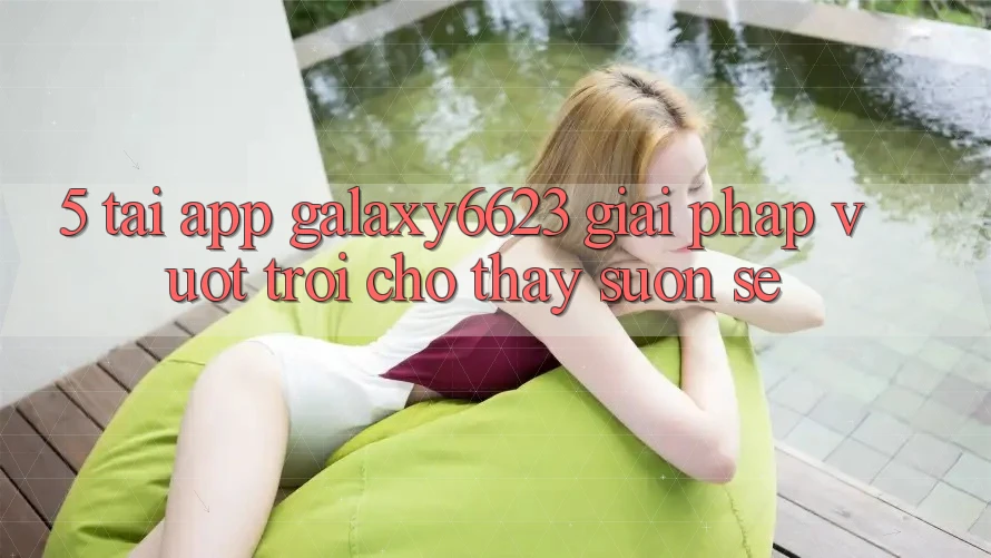 5. Tải App Galaxy6623 - Giải Pháp Vượt Trội Cho Thấy Suôn sẻ 5. Tải App Galaxy6623 - Giải Pháp Vượt Trội Cho Thấy Suôn sẻ
