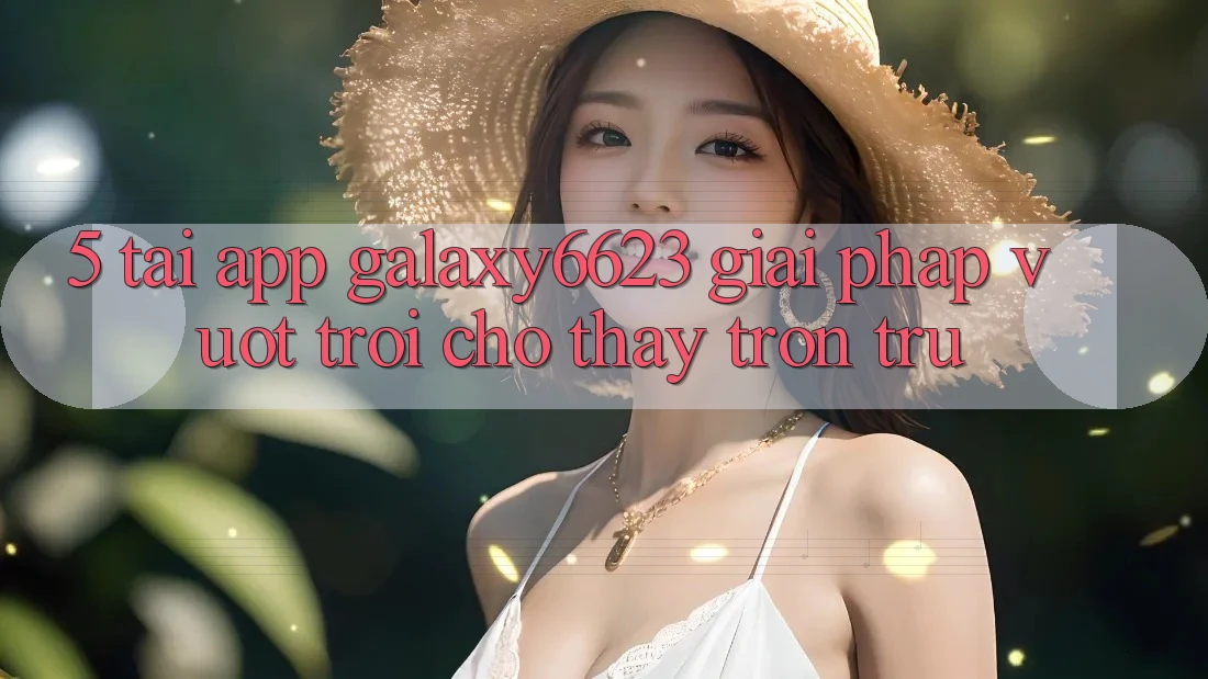 5. Tải App Galaxy6623 - Giải Pháp Vượt Trội Cho Thấy Trơn tru 5. Tải App Galaxy6623 - Giải Pháp Vượt Trội Cho Thấy Trơn tru