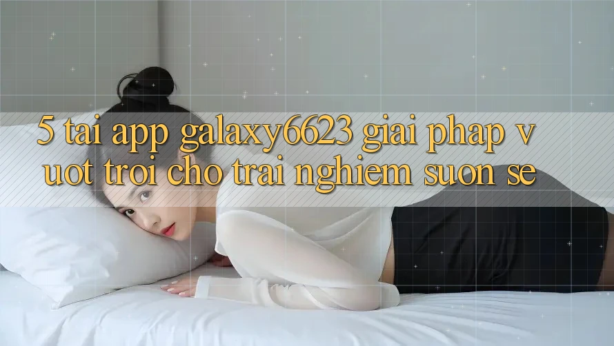 5. Tải App Galaxy6623 - Giải Pháp Vượt trội Cho Trải Nghiệm Suôn sẻ 5. Tải App Galaxy6623 - Giải Pháp Vượt trội Cho Trải Nghiệm Suôn sẻ