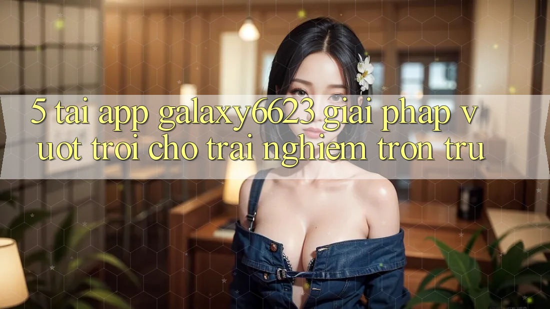 5. Tải App Galaxy6623 - Giải Pháp Vượt Trội Cho Trải Nghiệm Trơn tru 5. Tải App Galaxy6623 - Giải Pháp Vượt Trội Cho Trải Nghiệm Trơn tru