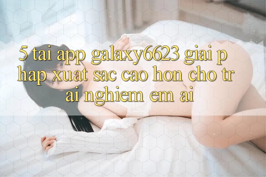 5. Tải App Galaxy6623 - Giải Pháp Xuất sắc cao hơn Cho Trải Nghiệm Êm ái 5. Tải App Galaxy6623 - Giải Pháp Xuất sắc cao hơn Cho Trải Nghiệm Êm ái