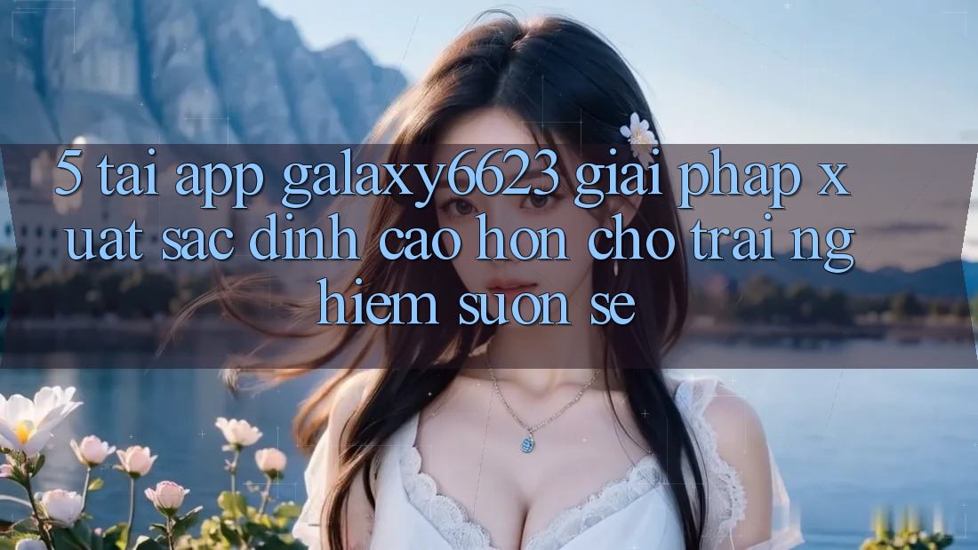 5. Tải App Galaxy6623 - Giải Pháp Xuất sắc đỉnh cao hơn Cho Trải Nghiệm Suôn sẻ 5. Tải App Galaxy6623 - Giải Pháp Xuất sắc đỉnh cao hơn Cho Trải Nghiệm Suôn sẻ