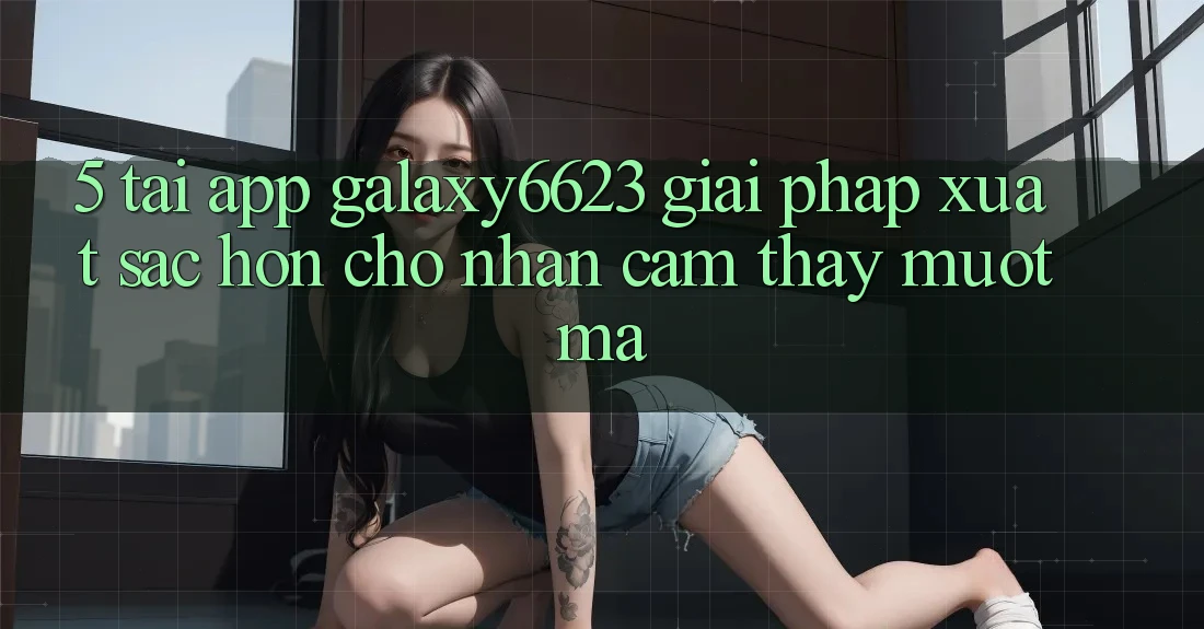 5. Tải App Galaxy6623 - Giải Pháp Xuất sắc hơn Cho Nhận cảm thấy Mượt Mà 5. Tải App Galaxy6623 - Giải Pháp Xuất sắc hơn Cho Nhận cảm thấy Mượt Mà