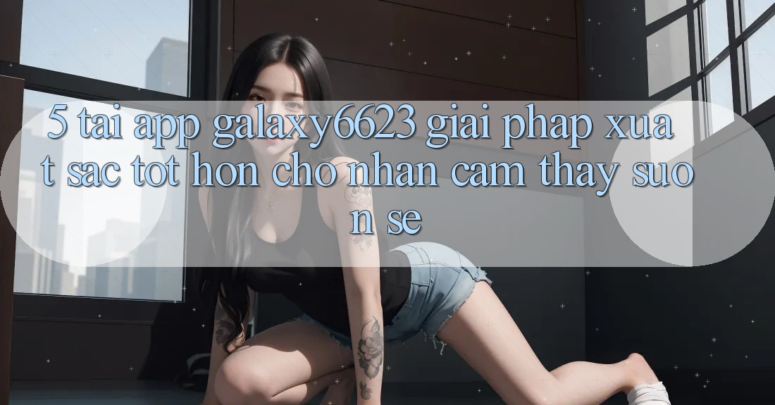 5. Tải App Galaxy6623 - Giải Pháp Xuất sắc tốt hơn Cho Nhận cảm thấy Suôn sẻ 5. Tải App Galaxy6623 - Giải Pháp Xuất sắc tốt hơn Cho Nhận cảm thấy Suôn sẻ