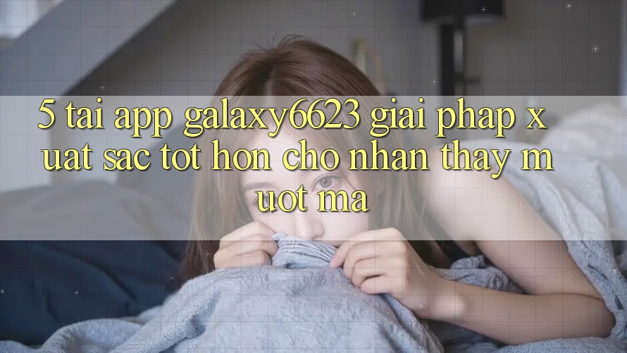 5. Tải App Galaxy6623 - Giải Pháp Xuất sắc tốt hơn Cho Nhận thấy Mượt Mà 5. Tải App Galaxy6623 - Giải Pháp Xuất sắc tốt hơn Cho Nhận thấy Mượt Mà