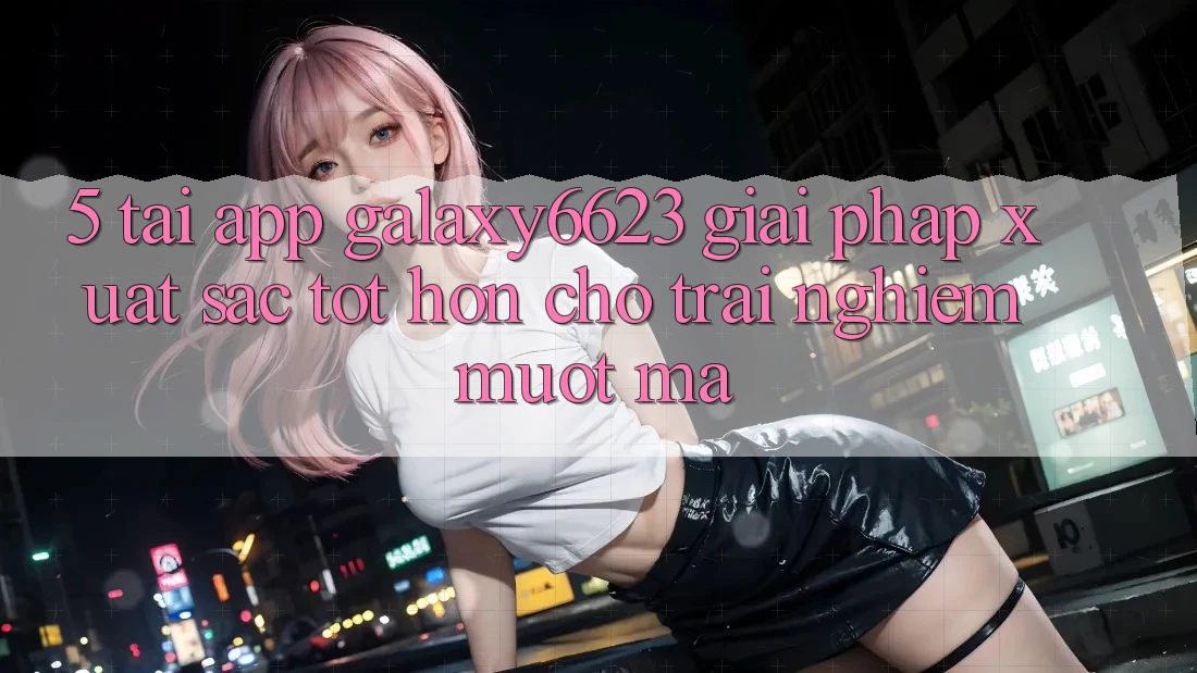 5. Tải App Galaxy6623 - Giải Pháp Xuất sắc tốt hơn Cho Trải Nghiệm Mượt mà 5. Tải App Galaxy6623 - Giải Pháp Xuất sắc tốt hơn Cho Trải Nghiệm Mượt mà