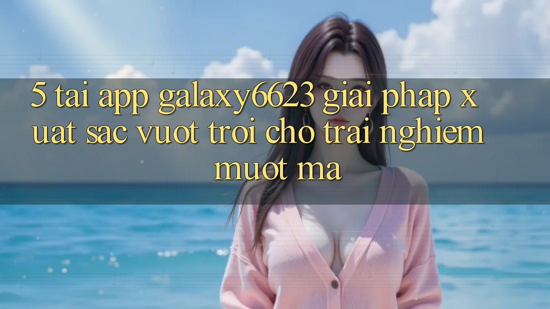 5. Tải App Galaxy6623 - Giải Pháp Xuất sắc vượt trội Cho Trải Nghiệm Mượt Mà 5. Tải App Galaxy6623 - Giải Pháp Xuất sắc vượt trội Cho Trải Nghiệm Mượt Mà