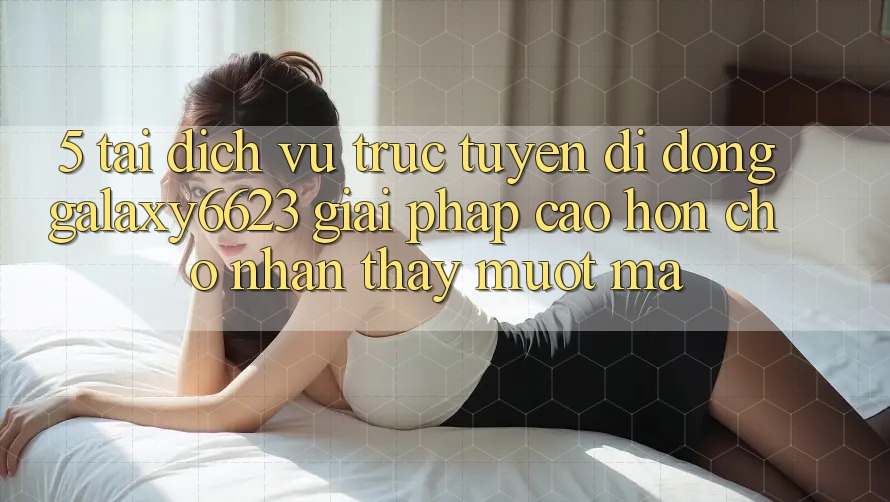 5. Tải Dịch vụ trực tuyến di động Galaxy6623 - Giải Pháp Cao hơn Cho Nhận thấy Mượt Mà 5. Tải Dịch vụ trực tuyến di động Galaxy6623 - Giải Pháp Cao hơn Cho Nhận thấy Mượt Mà