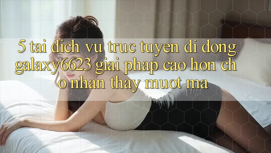 5. Tải Dịch vụ trực tuyến di động Galaxy6623 - Giải Pháp Cao hơn Cho Nhận thấy Mượt Mà 5. Tải Dịch vụ trực tuyến di động Galaxy6623 - Giải Pháp Cao hơn Cho Nhận thấy Mượt Mà