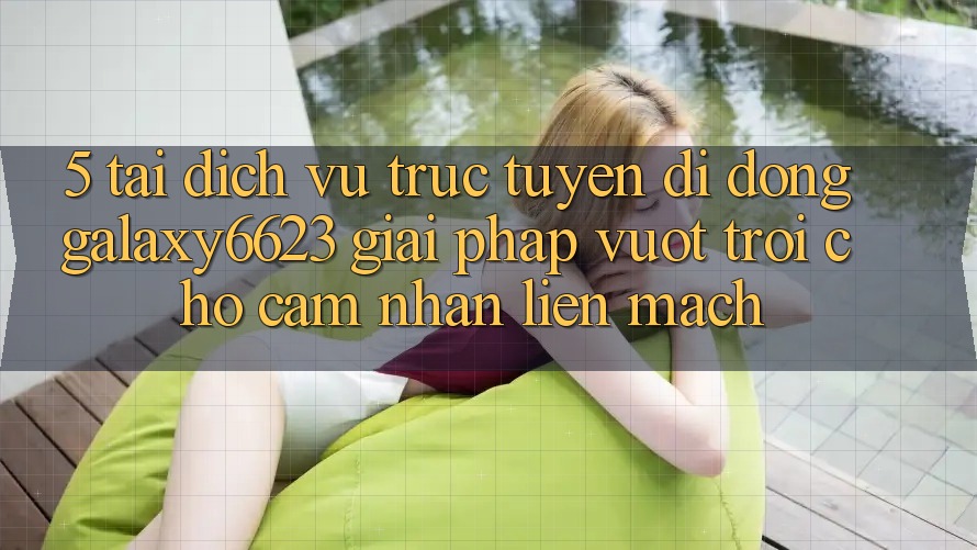 5. Tải Dịch vụ trực tuyến di động Galaxy6623 - Giải Pháp Vượt Trội Cho Cảm nhận Liền mạch 5. Tải Dịch vụ trực tuyến di động Galaxy6623 - Giải Pháp Vượt Trội Cho Cảm nhận Liền mạch