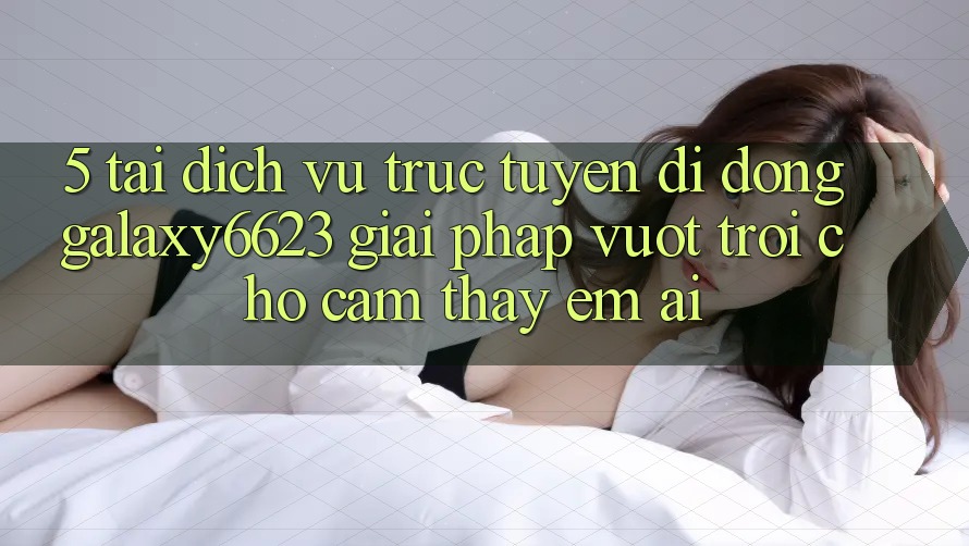 5. Tải Dịch vụ trực tuyến di động Galaxy6623 - Giải Pháp Vượt trội Cho Cảm thấy Êm ái