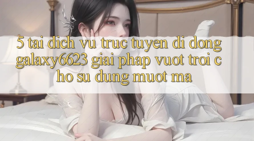 5. Tải Dịch vụ trực tuyến di động Galaxy6623 - Giải Pháp Vượt trội Cho Sử dụng Mượt Mà