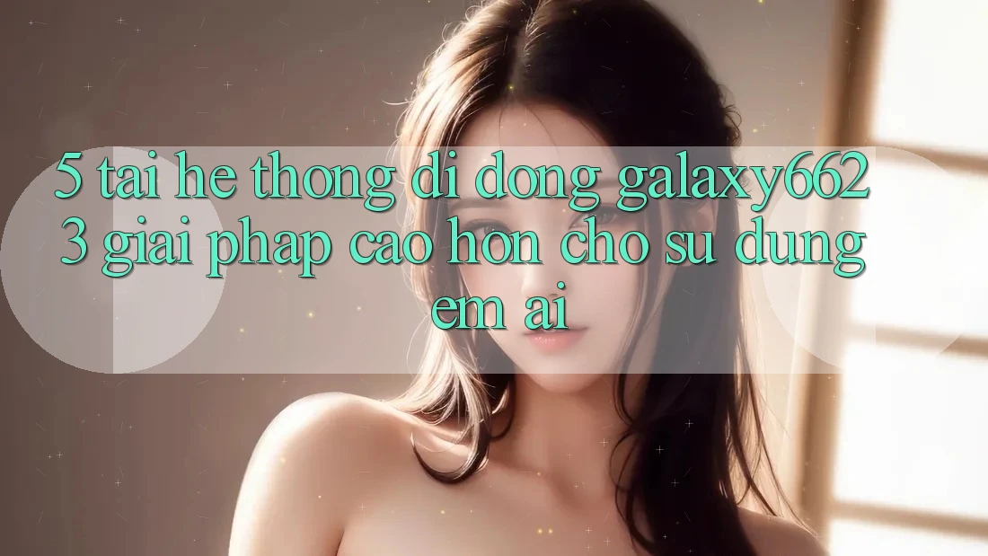 5. Tải Hệ thống di động Galaxy6623 - Giải Pháp Cao hơn Cho Sử dụng Êm ái