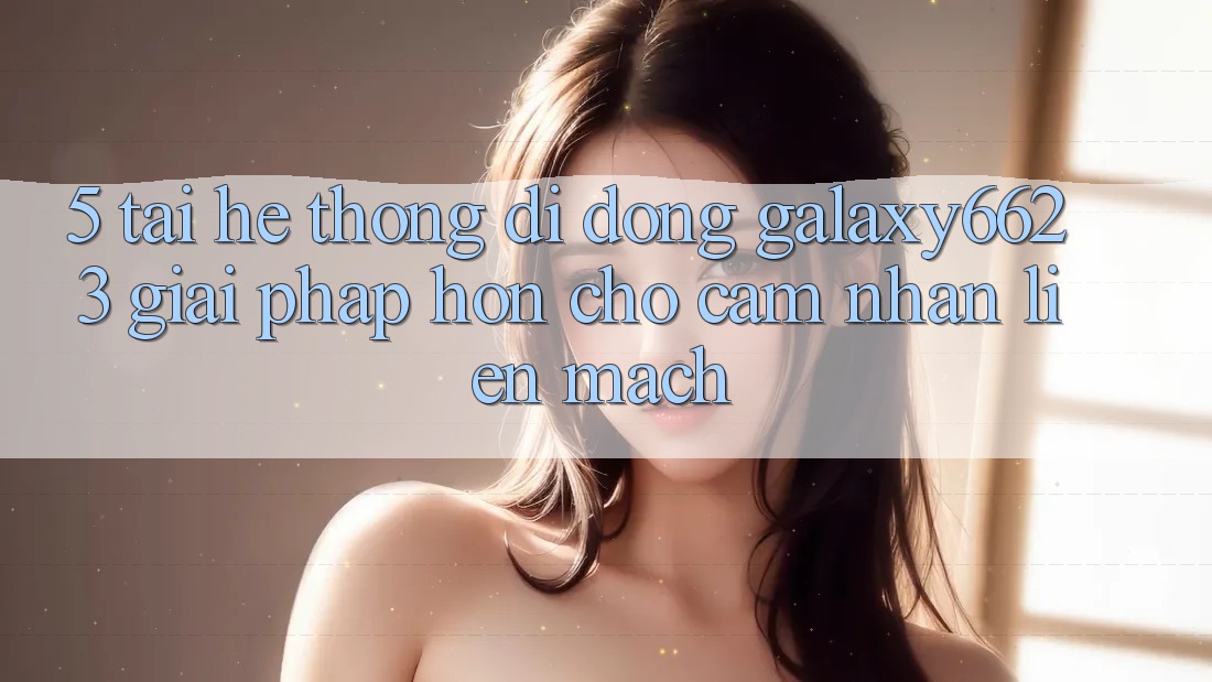 5. Tải Hệ thống di động Galaxy6623 - Giải Pháp Hơn Cho Cảm nhận Liền mạch 5. Tải Hệ thống di động Galaxy6623 - Giải Pháp Hơn Cho Cảm nhận Liền mạch