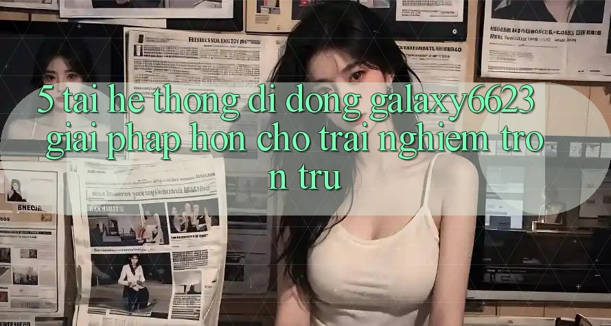 5. Tải Hệ thống di động Galaxy6623 - Giải Pháp Hơn Cho Trải Nghiệm Trơn tru 5. Tải Hệ thống di động Galaxy6623 - Giải Pháp Hơn Cho Trải Nghiệm Trơn tru
