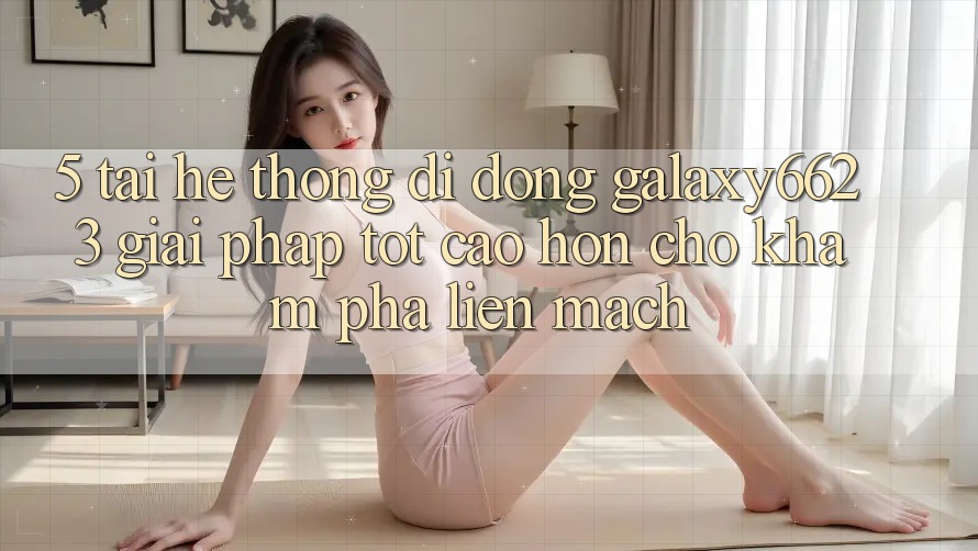 5. Tải Hệ thống di động Galaxy6623 - Giải Pháp Tốt cao hơn Cho Khám phá Liền mạch 5. Tải Hệ thống di động Galaxy6623 - Giải Pháp Tốt cao hơn Cho Khám phá Liền mạch
