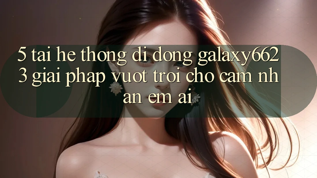 5. Tải Hệ thống di động Galaxy6623 - Giải Pháp Vượt Trội Cho Cảm nhận Êm ái 5. Tải Hệ thống di động Galaxy6623 - Giải Pháp Vượt Trội Cho Cảm nhận Êm ái