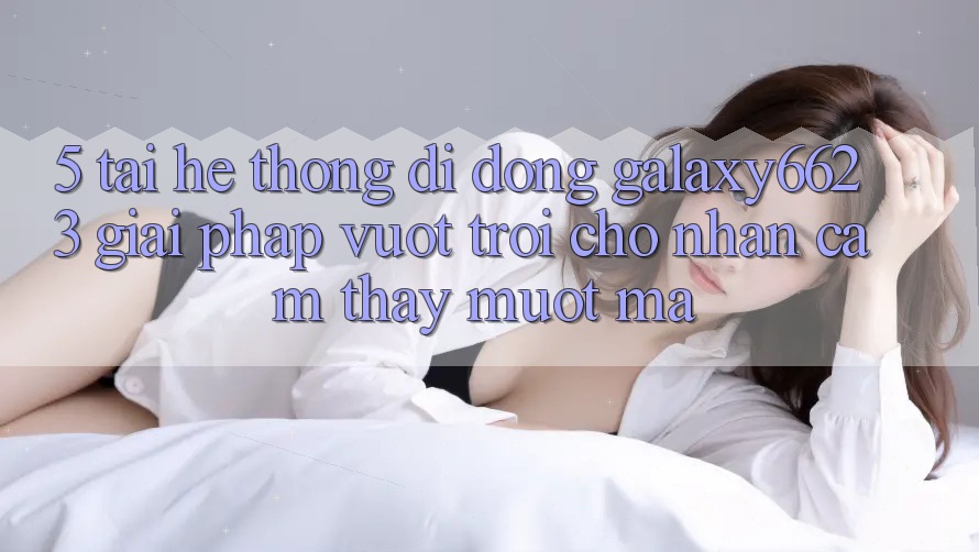 5. Tải Hệ thống di động Galaxy6623 - Giải Pháp Vượt Trội Cho Nhận cảm thấy Mượt Mà 5. Tải Hệ thống di động Galaxy6623 - Giải Pháp Vượt Trội Cho Nhận cảm thấy Mượt Mà