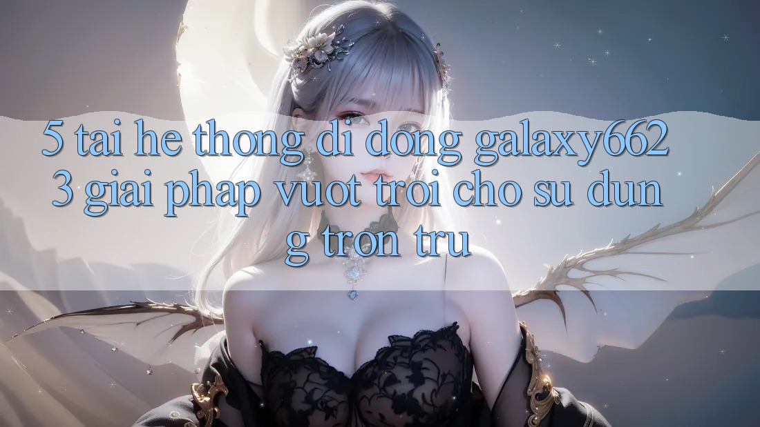5. Tải Hệ thống di động Galaxy6623 - Giải Pháp Vượt Trội Cho Sử dụng Trơn tru 5. Tải Hệ thống di động Galaxy6623 - Giải Pháp Vượt Trội Cho Sử dụng Trơn tru