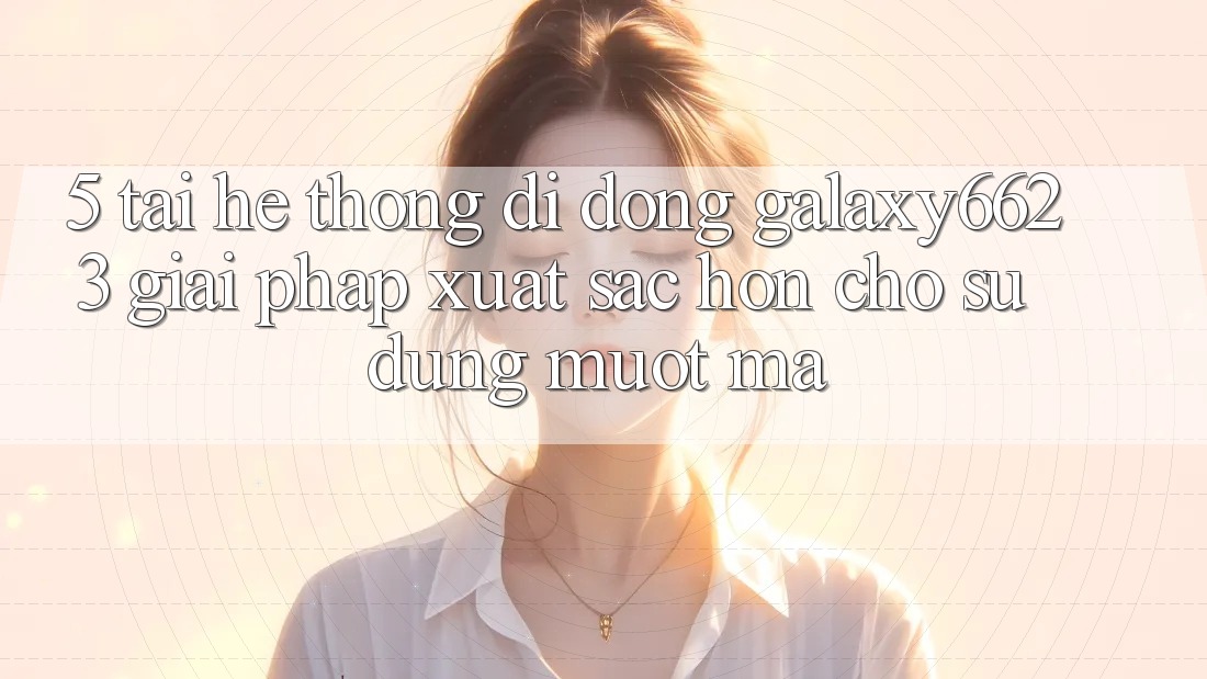 5. Tải Hệ thống di động Galaxy6623 - Giải Pháp Xuất sắc hơn Cho Sử dụng Mượt Mà