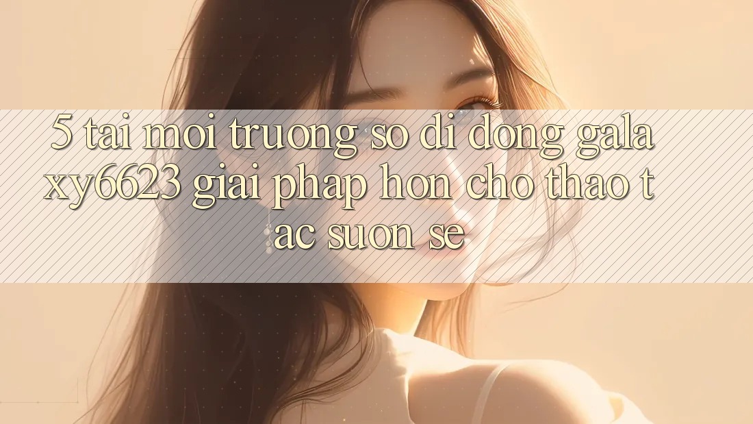 5. Tải Môi trường số di động Galaxy6623 - Giải Pháp Hơn Cho Thao tác Suôn sẻ 5. Tải Môi trường số di động Galaxy6623 - Giải Pháp Hơn Cho Thao tác Suôn sẻ
