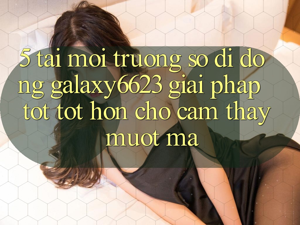 5. Tải Môi trường số di động Galaxy6623 - Giải Pháp Tốt tốt hơn Cho Cảm thấy Mượt Mà 5. Tải Môi trường số di động Galaxy6623 - Giải Pháp Tốt tốt hơn Cho Cảm thấy Mượt Mà