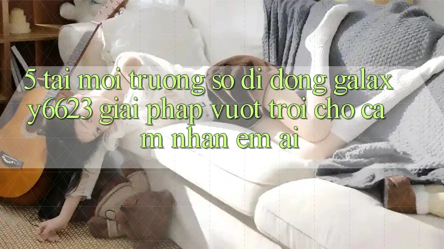 5. Tải Môi trường số di động Galaxy6623 - Giải Pháp Vượt Trội Cho Cảm nhận Êm ái 5. Tải Môi trường số di động Galaxy6623 - Giải Pháp Vượt Trội Cho Cảm nhận Êm ái