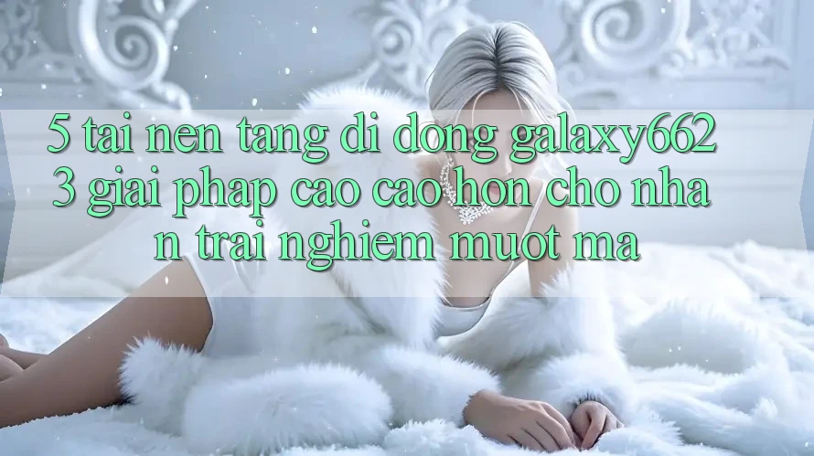 5. Tải Nền tảng di động Galaxy6623 - Giải Pháp Cao cao hơn Cho Nhận trải nghiệm Mượt Mà 5. Tải Nền tảng di động Galaxy6623 - Giải Pháp Cao cao hơn Cho Nhận trải nghiệm Mượt Mà