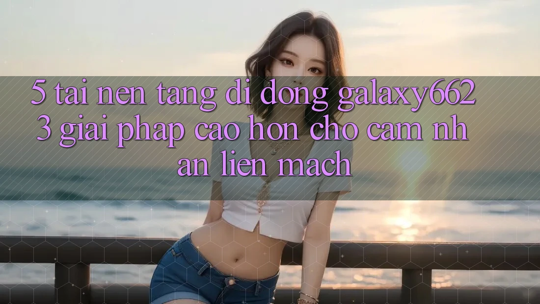 5. Tải Nền tảng di động Galaxy6623 - Giải Pháp Cao hơn Cho Cảm nhận Liền mạch 5. Tải Nền tảng di động Galaxy6623 - Giải Pháp Cao hơn Cho Cảm nhận Liền mạch
