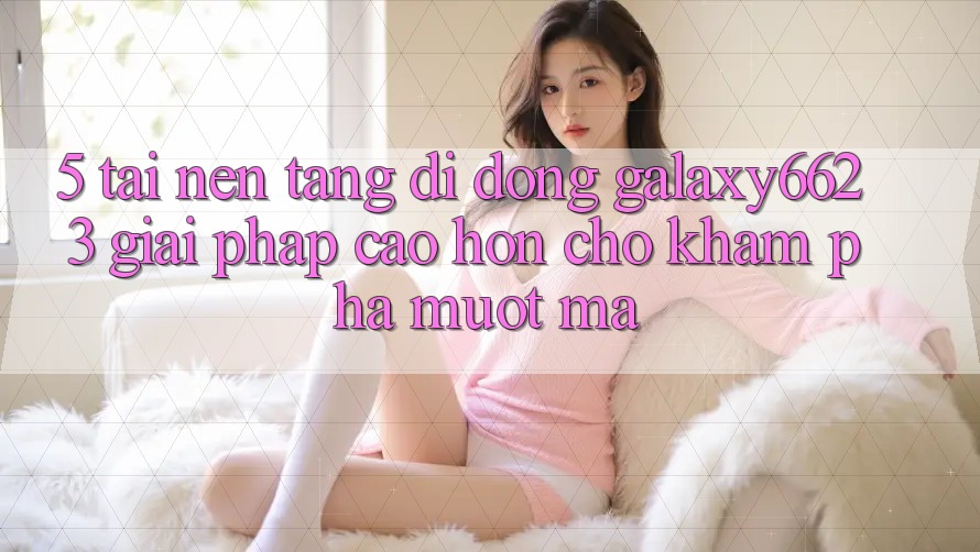 5. Tải Nền tảng di động Galaxy6623 - Giải Pháp Cao hơn Cho Khám phá Mượt Mà