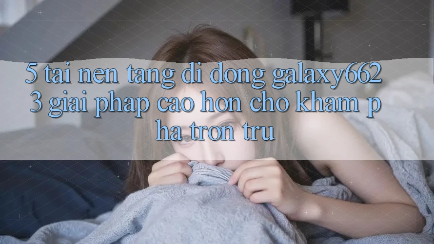 5. Tải Nền tảng di động Galaxy6623 - Giải Pháp Cao hơn Cho Khám phá Trơn tru 5. Tải Nền tảng di động Galaxy6623 - Giải Pháp Cao hơn Cho Khám phá Trơn tru