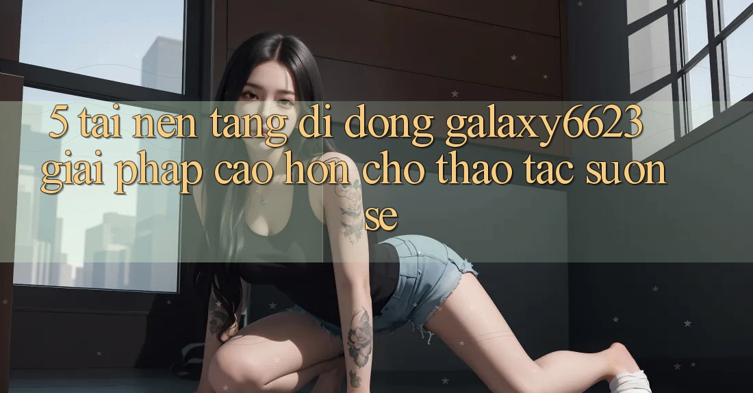 5. Tải Nền tảng di động Galaxy6623 - Giải Pháp Cao hơn Cho Thao tác Suôn sẻ 5. Tải Nền tảng di động Galaxy6623 - Giải Pháp Cao hơn Cho Thao tác Suôn sẻ