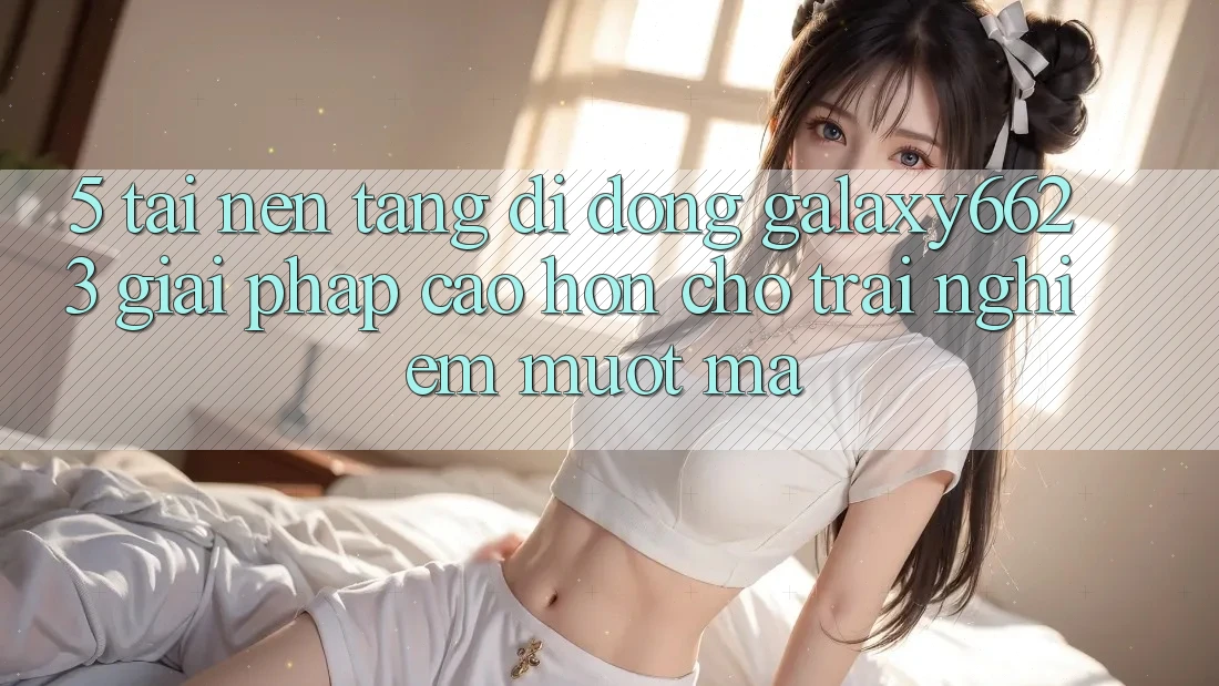 5. Tải Nền tảng di động Galaxy6623 - Giải Pháp Cao hơn Cho Trải Nghiệm Mượt Mà 5. Tải Nền tảng di động Galaxy6623 - Giải Pháp Cao hơn Cho Trải Nghiệm Mượt Mà