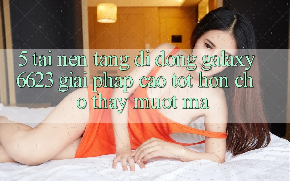 5. Tải Nền tảng di động Galaxy6623 - Giải Pháp Cao tốt hơn Cho Thấy Mượt Mà 5. Tải Nền tảng di động Galaxy6623 - Giải Pháp Cao tốt hơn Cho Thấy Mượt Mà