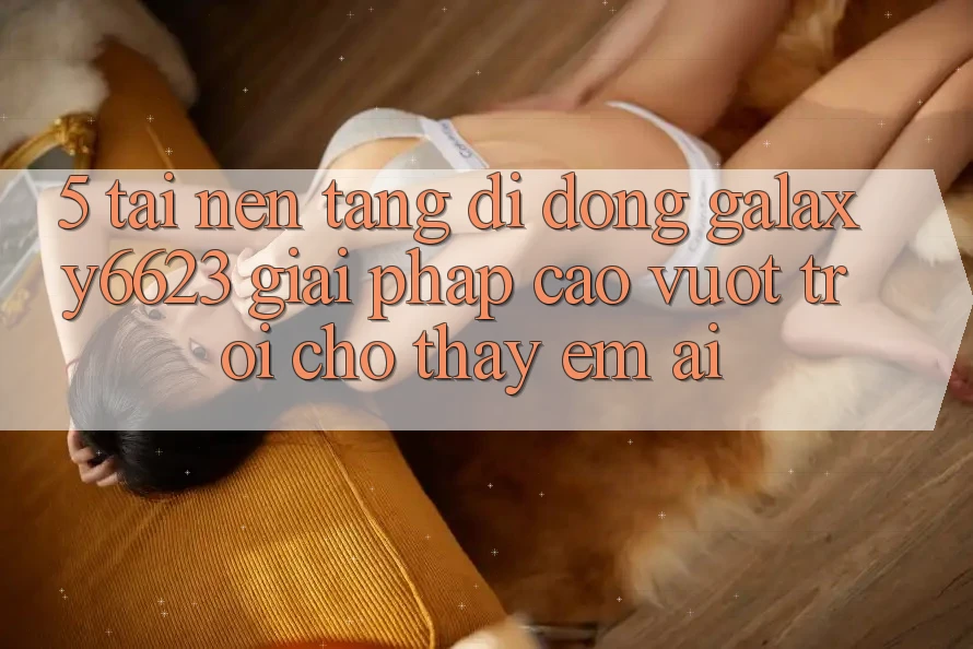 5. Tải Nền tảng di động Galaxy6623 - Giải Pháp Cao vượt trội Cho Thấy Êm ái 5. Tải Nền tảng di động Galaxy6623 - Giải Pháp Cao vượt trội Cho Thấy Êm ái