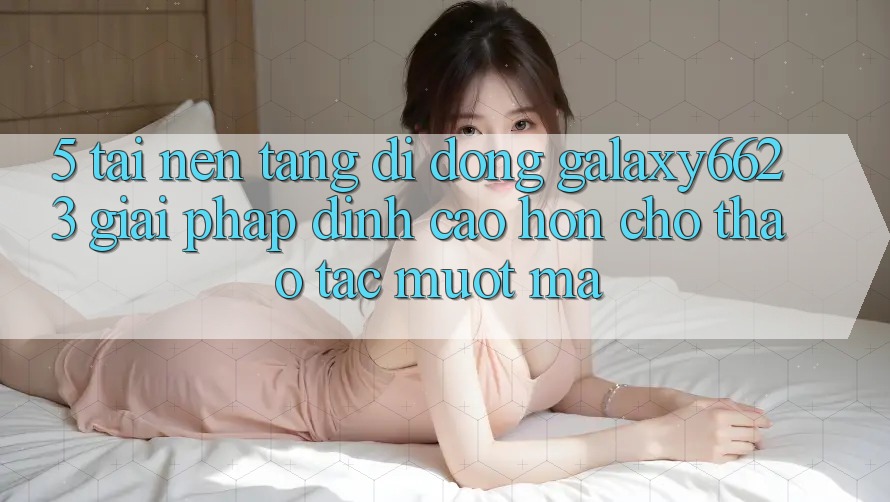 5. Tải Nền tảng di động Galaxy6623 - Giải Pháp Đỉnh cao hơn Cho Thao tác Mượt Mà