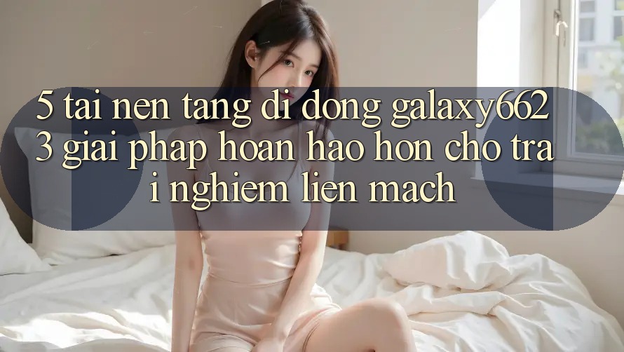 5. Tải Nền tảng di động Galaxy6623 - Giải Pháp Hoàn hảo hơn Cho Trải Nghiệm Liền mạch
