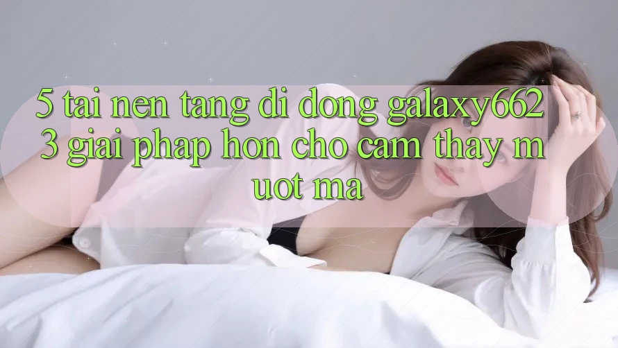 5. Tải Nền tảng di động Galaxy6623 - Giải Pháp Hơn Cho Cảm thấy Mượt Mà 5. Tải Nền tảng di động Galaxy6623 - Giải Pháp Hơn Cho Cảm thấy Mượt Mà
