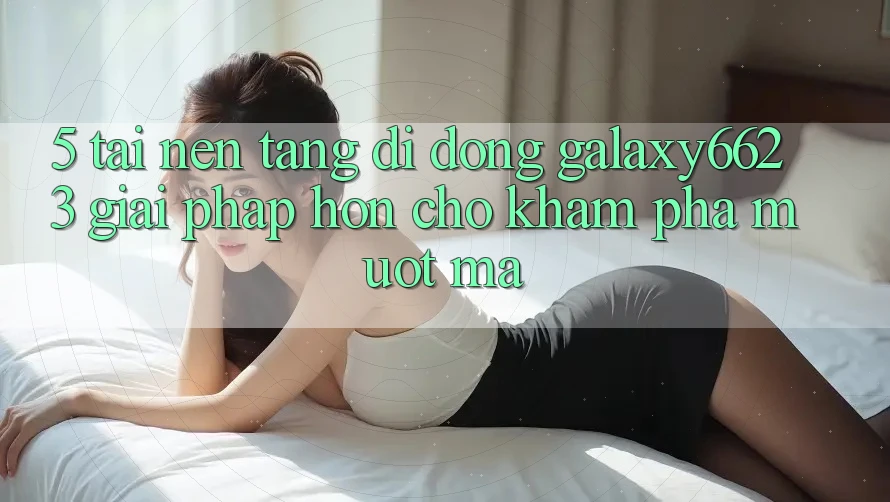 5. Tải Nền tảng di động Galaxy6623 - Giải Pháp Hơn Cho Khám phá Mượt Mà 5. Tải Nền tảng di động Galaxy6623 - Giải Pháp Hơn Cho Khám phá Mượt Mà