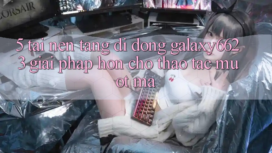 5. Tải Nền tảng di động Galaxy6623 - Giải Pháp Hơn Cho Thao tác Mượt mà 5. Tải Nền tảng di động Galaxy6623 - Giải Pháp Hơn Cho Thao tác Mượt mà