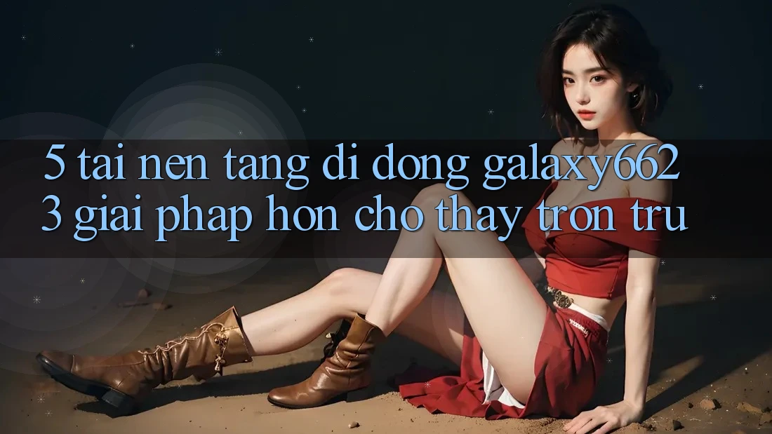 5. Tải Nền tảng di động Galaxy6623 - Giải Pháp Hơn Cho Thấy Trơn tru 5. Tải Nền tảng di động Galaxy6623 - Giải Pháp Hơn Cho Thấy Trơn tru