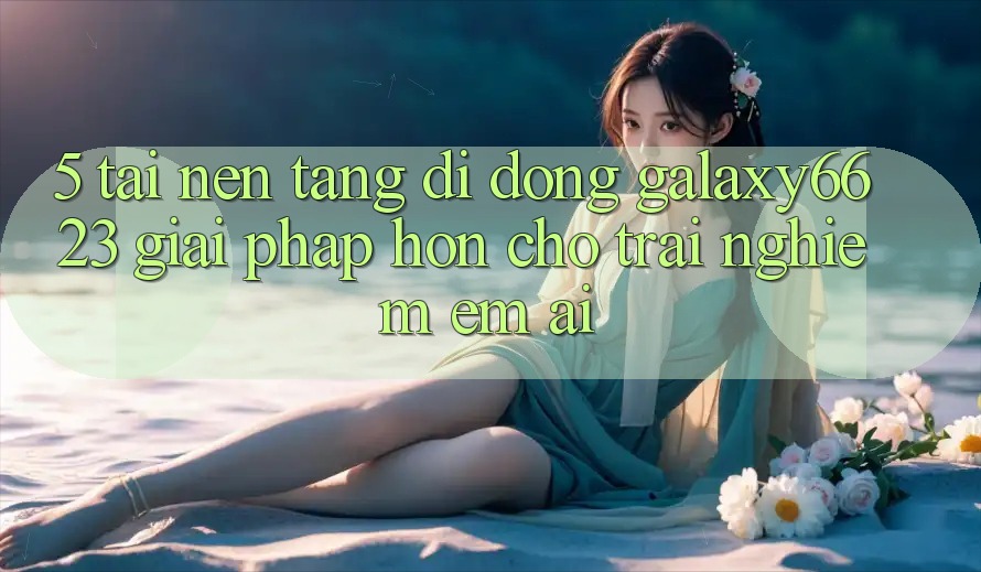 5. Tải Nền tảng di động Galaxy6623 - Giải Pháp Hơn Cho Trải Nghiệm Êm ái