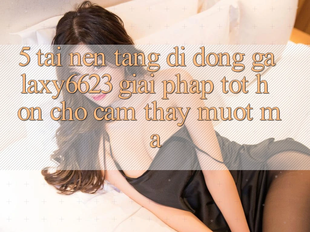 5. Tải Nền tảng di động Galaxy6623 - Giải Pháp Tốt hơn Cho Cảm thấy Mượt Mà