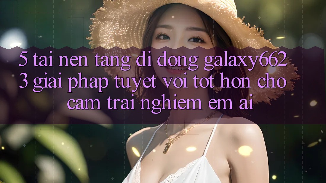 5. Tải Nền tảng di động Galaxy6623 - Giải Pháp Tuyệt vời tốt hơn Cho Cảm trải nghiệm Êm ái