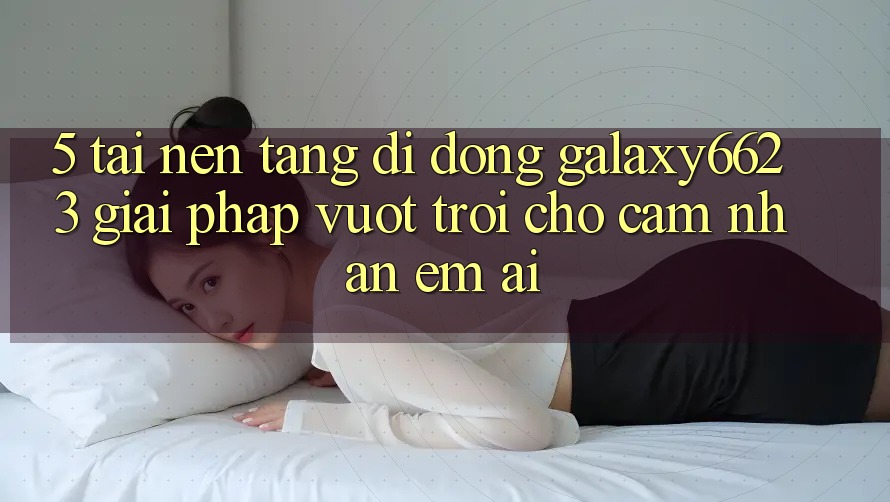 5. Tải Nền tảng di động Galaxy6623 - Giải Pháp Vượt Trội Cho Cảm nhận Êm ái 5. Tải Nền tảng di động Galaxy6623 - Giải Pháp Vượt Trội Cho Cảm nhận Êm ái
