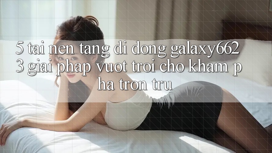 5. Tải Nền tảng di động Galaxy6623 - Giải Pháp Vượt Trội Cho Khám phá Trơn tru 5. Tải Nền tảng di động Galaxy6623 - Giải Pháp Vượt Trội Cho Khám phá Trơn tru