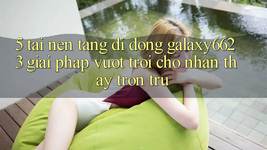 5. Tải Nền tảng di động Galaxy6623 - Giải Pháp Vượt Trội Cho Nhận thấy Trơn tru 5. Tải Nền tảng di động Galaxy6623 - Giải Pháp Vượt Trội Cho Nhận thấy Trơn tru