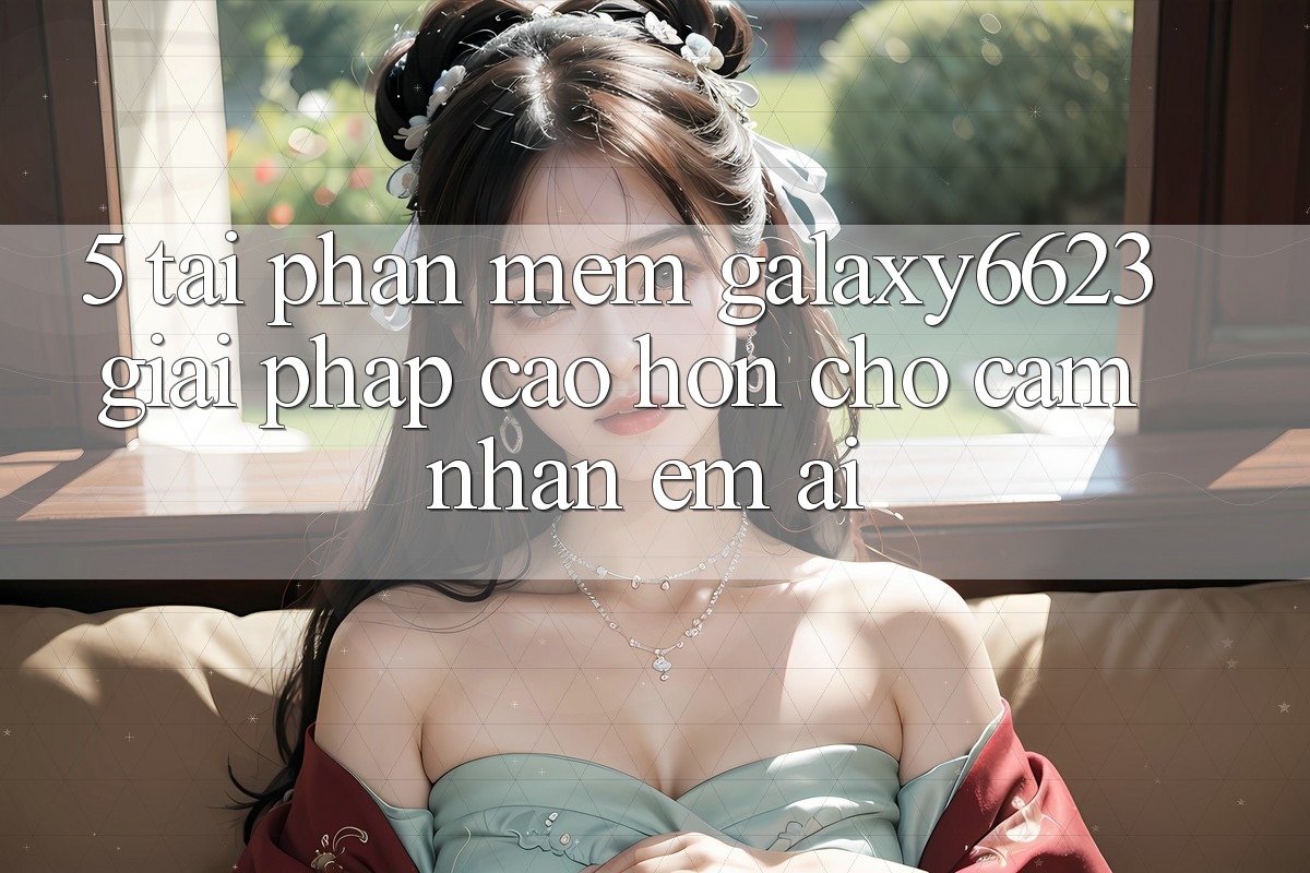5. Tải Phần mềm Galaxy6623 - Giải Pháp Cao hơn Cho Cảm nhận Êm ái 5. Tải Phần mềm Galaxy6623 - Giải Pháp Cao hơn Cho Cảm nhận Êm ái